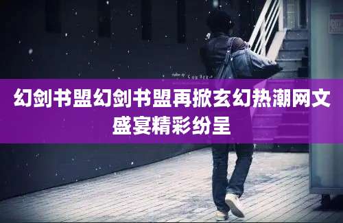 幻剑书盟幻剑书盟再掀玄幻热潮网文盛宴精彩纷呈