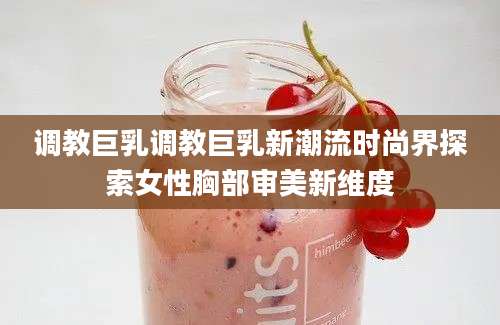 调教巨乳调教巨乳新潮流时尚界探索女性胸部审美新维度
