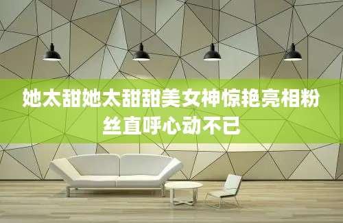她太甜她太甜甜美女神惊艳亮相粉丝直呼心动不已