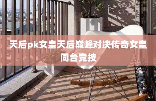 天后pk女皇天后巅峰对决传奇女皇同台竞技