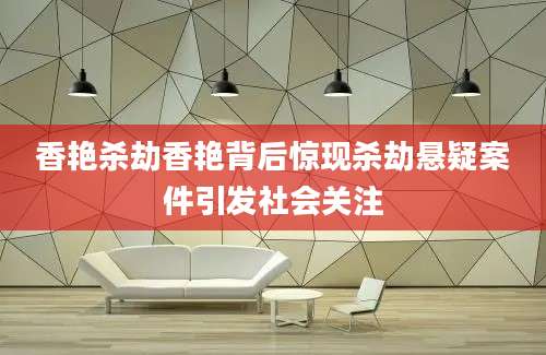 香艳杀劫香艳背后惊现杀劫悬疑案件引发社会关注