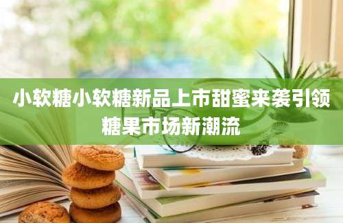 小软糖小软糖新品上市甜蜜来袭引领糖果市场新潮流