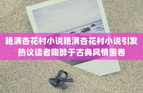 艳满杏花村小说艳满杏花村小说引发热议读者陶醉于古典风情画卷