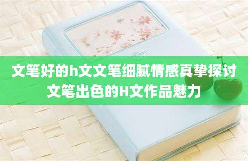 文笔好的h文文笔细腻情感真挚探讨文笔出色的H文作品魅力