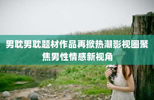 男耽男耽题材作品再掀热潮影视圈聚焦男性情感新视角