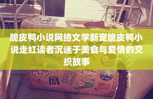 脆皮鸭小说网络文学新宠脆皮鸭小说走红读者沉迷于美食与爱情的交织故事