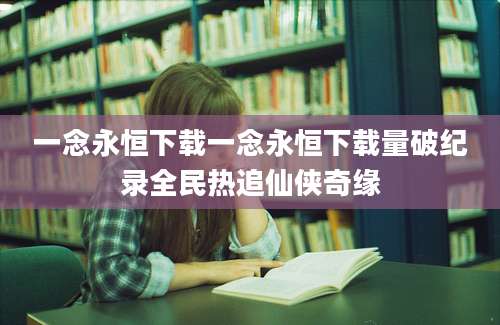 一念永恒下载一念永恒下载量破纪录全民热追仙侠奇缘