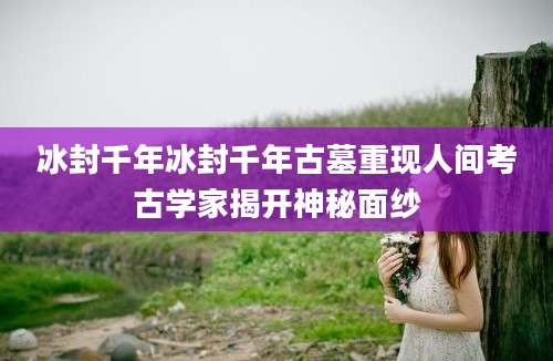 冰封千年冰封千年古墓重现人间考古学家揭开神秘面纱