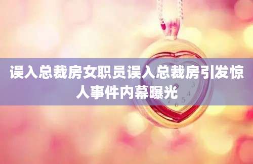 误入总裁房女职员误入总裁房引发惊人事件内幕曝光