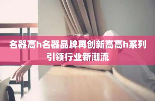 名器高h名器品牌再创新高高h系列引领行业新潮流