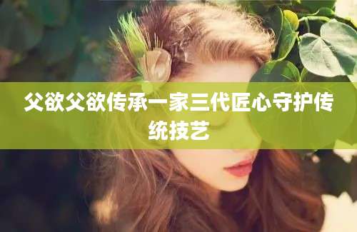 父欲父欲传承一家三代匠心守护传统技艺
