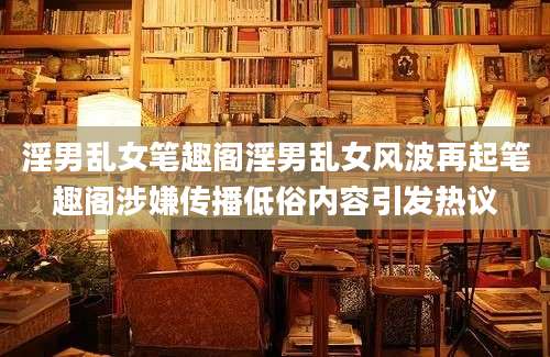 淫男乱女笔趣阁淫男乱女风波再起笔趣阁涉嫌传播低俗内容引发热议
