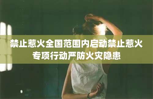 禁止惹火全国范围内启动禁止惹火专项行动严防火灾隐患