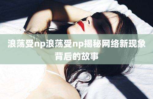 浪荡受np浪荡受np揭秘网络新现象背后的故事
