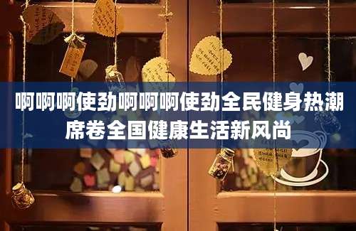 啊啊啊使劲啊啊啊使劲全民健身热潮席卷全国健康生活新风尚