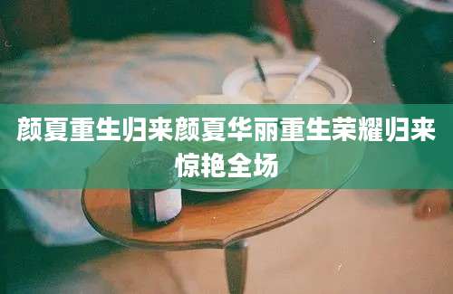 颜夏重生归来颜夏华丽重生荣耀归来惊艳全场