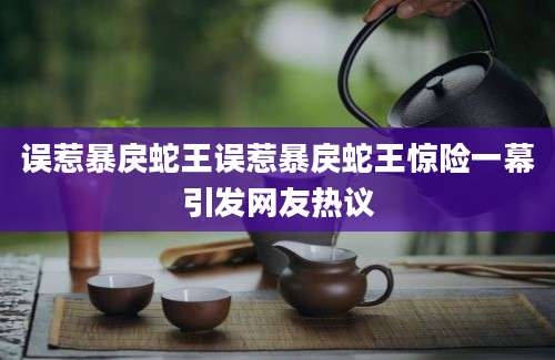 误惹暴戾蛇王误惹暴戾蛇王惊险一幕引发网友热议