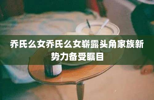 乔氏么女乔氏么女崭露头角家族新势力备受瞩目