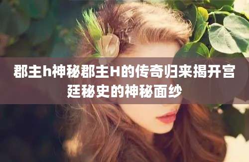 郡主h神秘郡主H的传奇归来揭开宫廷秘史的神秘面纱