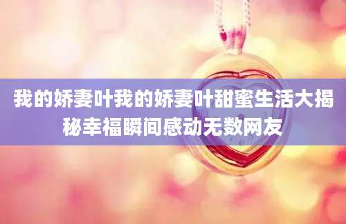 我的娇妻叶我的娇妻叶甜蜜生活大揭秘幸福瞬间感动无数网友