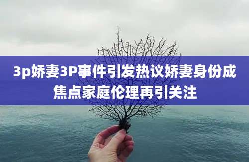 3p娇妻3P事件引发热议娇妻身份成焦点家庭伦理再引关注