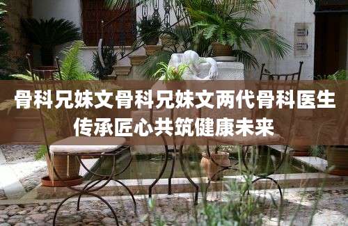 骨科兄妹文骨科兄妹文两代骨科医生传承匠心共筑健康未来