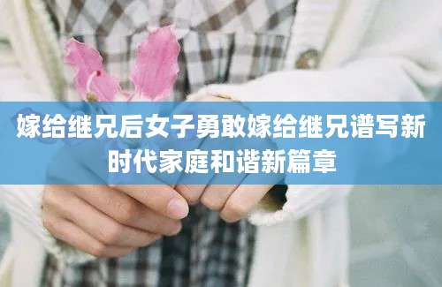 嫁给继兄后女子勇敢嫁给继兄谱写新时代家庭和谐新篇章
