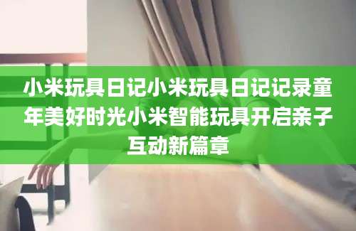 小米玩具日记小米玩具日记记录童年美好时光小米智能玩具开启亲子互动新篇章