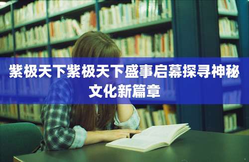 紫极天下紫极天下盛事启幕探寻神秘文化新篇章