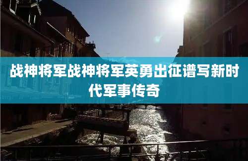 战神将军战神将军英勇出征谱写新时代军事传奇