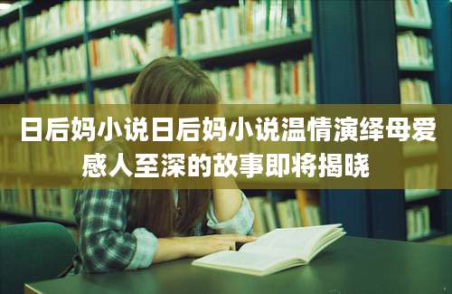 日后妈小说日后妈小说温情演绎母爱感人至深的故事即将揭晓