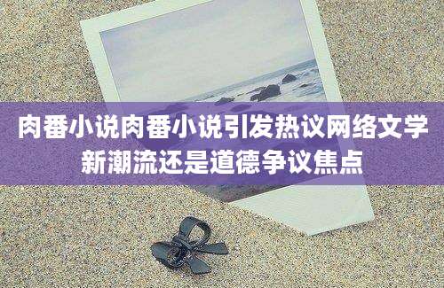 肉番小说肉番小说引发热议网络文学新潮流还是道德争议焦点