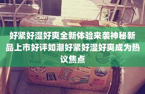 好紧好湿好爽全新体验来袭神秘新品上市好评如潮好紧好湿好爽成为热议焦点