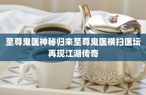 至尊鬼医神秘归来至尊鬼医横扫医坛再现江湖传奇
