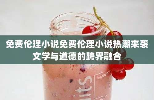 免费伦理小说免费伦理小说热潮来袭文学与道德的跨界融合
