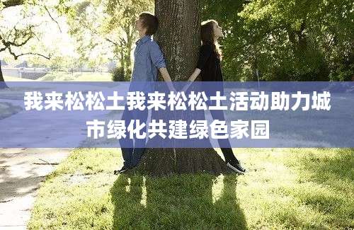 我来松松土我来松松土活动助力城市绿化共建绿色家园