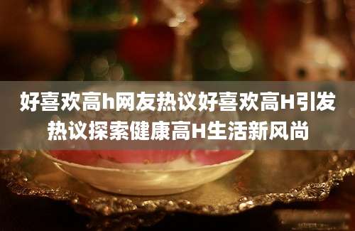 好喜欢高h网友热议好喜欢高H引发热议探索健康高H生活新风尚
