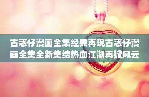 古惑仔漫画全集经典再现古惑仔漫画全集全新集结热血江湖再掀风云