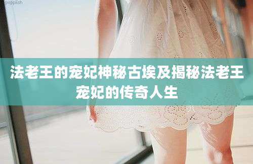 法老王的宠妃神秘古埃及揭秘法老王宠妃的传奇人生