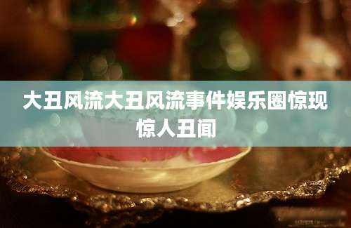大丑风流大丑风流事件娱乐圈惊现惊人丑闻