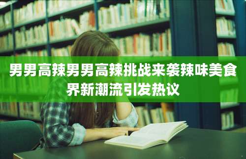 男男高辣男男高辣挑战来袭辣味美食界新潮流引发热议