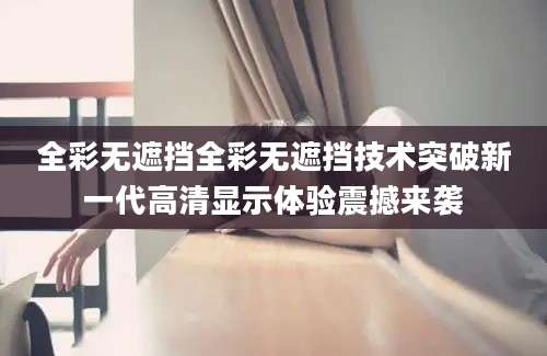 全彩无遮挡全彩无遮挡技术突破新一代高清显示体验震撼来袭