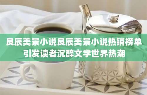 良辰美景小说良辰美景小说热销榜单引发读者沉醉文学世界热潮