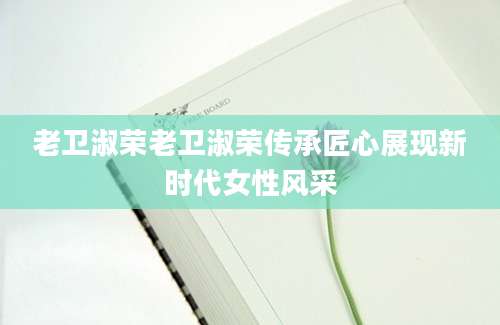 老卫淑荣老卫淑荣传承匠心展现新时代女性风采