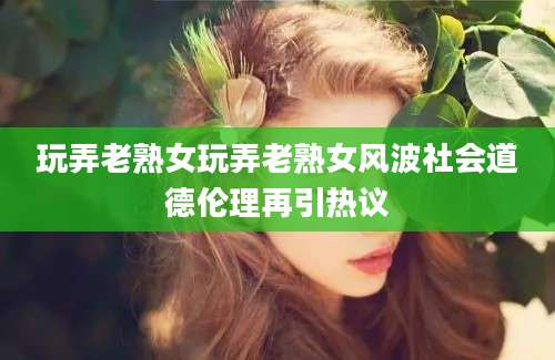 玩弄老熟女玩弄老熟女风波社会道德伦理再引热议