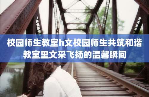 校园师生教室h文校园师生共筑和谐教室里文采飞扬的温馨瞬间