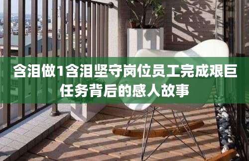 含泪做1含泪坚守岗位员工完成艰巨任务背后的感人故事