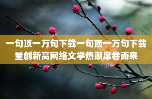 一句顶一万句下载一句顶一万句下载量创新高网络文学热潮席卷而来