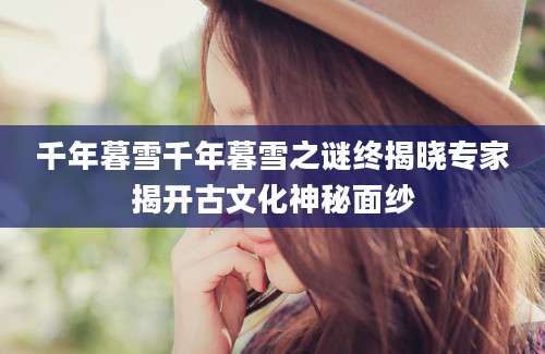 千年暮雪千年暮雪之谜终揭晓专家揭开古文化神秘面纱