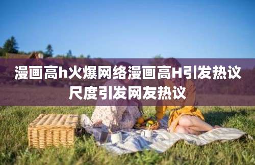 漫画高h火爆网络漫画高H引发热议尺度引发网友热议
